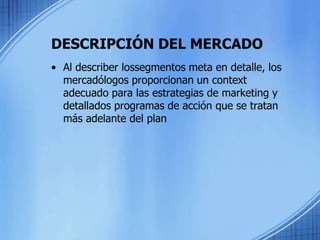 DESCRIPCIÓN DEL MERCADO
• Al describer lossegmentos meta en detalle, los
mercadólogos proporcionan un context
adecuado para las estrategias de marketing y
detallados programas de acción que se tratan
más adelante del plan
 