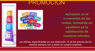 PROMOCIÓN
Aplicadas en el
incremento de las
ventas, formando un
equilibrio en la
satisfacción de
nuestros clientes.
Las ofertas, especificadas en una deducción -% de los precios de los
diseños siempre van a existir en nuestra empresa
 