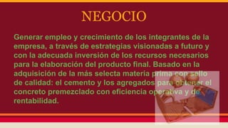 NEGOCIO
Generar empleo y crecimiento de los integrantes de la
empresa, a través de estrategias visionadas a futuro y
con la adecuada inversión de los recursos necesarios
para la elaboración del producto final. Basado en la
adquisición de la más selecta materia prima con sello
de calidad: el cemento y los agregados para obtener el
concreto premezclado con eficiencia operativa y de
rentabilidad.
 