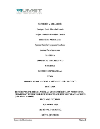 Comercio Electronico Página 1
NOMBRES Y APELLIDOS
Enriquez Ortiz Marcela Pamela
Mayra Elizabeth Guatemal Cholca
Lida Natalia Muñoz Ayala
Sandra Daniela Mosquera Nicolalde
Jessica Zacarías Alvear
MATERIA
COMERCIO ELECTRONICO
CARRERA
GESTION EMPRESARIAL
TEMA
FORMULACION PLAN DE MARKETING ELECTRONICO
SUB TEMA
PET SHOP OLINE TIENDA VIRTUAL QUE COMERCIALIZA PRODUCTOS,
SERVICIOS Y PUBLICIDAD DE PRODUCTOS/SERVICIOS PARA MASCOTAS
(PERROS Y GATOS).
FECHA DE ENTREGA
JULIO DEL 2014
DR. RONALD ORDOÑEZ
QUITO-ECUADOR
 