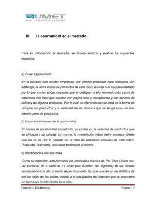 Comercio Electronico Página 10
III. La oportunidad en el mercado
Para su introducción al mercado, se deberá analizar y evaluar los siguientes
aspectos:
a) Crear Oportunidad:
En el Ecuador solo existen empresas, que venden productos para mascotas. Sin
embargo, la venta online de productos de este rubro no sido aun muy desarrollado
por lo que existen pocos negocios que se dediquen a ello, teniendo más casos de
empresas con local que cuentan con pagina web y decepcionan y dan servicio de
delivery de algunos productos. Por lo cual, la diferenciación se dará en la forma de
comprar los productos y la variedad de los mismos que se tenga teniendo una
amplia gama de productos.
b) Descubrir el núcleo de la oportunidad
El núcleo de oportunidad encontrado, se centra en la variedad de productos que
se ofrezcan y su calidad; así mismo, la interrelación virtual entre empresa-cliente
que no se da por lo generar en el caso de empresas virtuales de este rubro.
Pudiendo, finalmente, satisfacer totalmente al cliente.
c) Identificar los clientes meta
Como se menciono anteriormente los principales clientes de Pet Shop Online son
las personas de a partir de 18 años (que cuenten con ingresos) de los niveles
socioeconómicos alto y medio específicamente los que residan en los distritos de
del los valles de los chillos, debido a la localización del almacén que se encuentra
en Cumbaya (punto medio de la ruta).
 