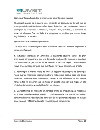 Comercio Electronico Página 11
d) Declarar la oportunidad de la empresa de acuerdo a sus recursos
El principal recurso es la pagina web, por tanto, el diseñador de la web que se
encargara de las constantes actualizaciones. Así mismo, se cuenta con 1 persona
encargada de supervisar el almacén y recepción los productos, y 2 personas de
apoyo de almacén. Por otro lado dos receptores de pedidos que puedan hacer
seguimiento a los mismos.
e) Evaluar lo atractivo de la oportunidad
Los aspectos a considerar para definir el atractivo del rubro de venta de productos
para mascotas será:
1. Situación financiera: en referencia al segmento objetivo, siendo de gran
importancia por encontrarse con una demanda en desarrollo. Aunque se consigue
una diferenciación por medio de la innovación de este negocio relativamente
nuevo en el mercado peruano, que cuenta con muy poca competencia directa.
2. Tecnología: el mismo hecho de tener un negocio virtual implica la tecnología.
Por lo cual es importante poder demostrar lo más exacto posible cada uno de los
productos, mediante fotos interactivas, debido a que diferencia de las tiendas
físicas estas no muestran sus productos en directo. Para con ello lograr un alto
nivel de entendimiento y confiabilidad en los clientes.
3. Competitividad del mercado: el mercado online de productos para mascotas,
en el país, es relativamente nuevo. Lo cual representa una latente oportunidad
para desarrollarse y posicionarse como una de las primeras empresas en realizar
dicho negocio y obtener así un alto reconocimiento con el tiempo
 