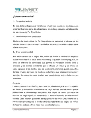 Comercio Electronico Página 12
¿Cómo se crea valor?
1. Personaliza la oferta
Se trata de la venta personal vía la tienda virtual. Esto cuanto, los clientes pueden
encontrar la amplia gama de categorías de productos y productos variados dentro
de las mismas de Pet Shop Online.
2. Extender el alcance y el acceso
Mediante la tienda virtual de Pet Shop Online se extenderá el alcance de los
clientes, teniendo que una mayor cantidad de estos reconozcan los productos que
ofrece la empresa.
3. Crear una comunidad
Por medio del foro de la página web, donde se accede a información respeto a
dudas frecuentes en la salud de las mascotas y se pueden acceder preguntas, se
crea un ambiente de comunidad que permite la interacción directa entre la
empresa y los clientes permitiendo que se ofrezca un vínculo y se ofrezca un
valor agregado a los clientes. Esto es un elemento diferencia, puesto que, otras
tiendas virtuales del rubro no tienden a incluir foros que ofrezcan información y
permitan las preguntas para ampliar sus conocimientos sobre dudas en sus
mascotas.
Contexto
La web posee un buen diseño y estructuración, siendo amigable en todo aspecto.
Así mismo y en cuento a la modalidad de pago, esta es sencilla puesto que se
puede hacer a contra-entrega del pedido, con tarjeta de crédito por medio de
módulos de pago seguro y a transferencia o depósito bancario en determinadas
cuentas. Cabe resaltar, que dentro de la página web se ofrece una pestaña con la
información relevante para el cliente sobre las modalidades de pago y las formas
de hacer los pedidos a fin de hacer más sencillo el proceso.
 