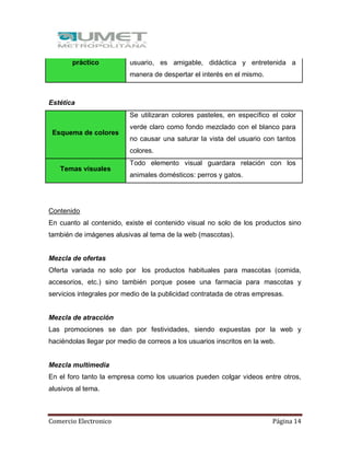 Comercio Electronico Página 14
práctico usuario, es amigable, didáctica y entretenida a
manera de despertar el interés en el mismo.
Estética
Esquema de colores
Se utilizaran colores pasteles, en específico el color
verde claro como fondo mezclado con el blanco para
no causar una saturar la vista del usuario con tantos
colores.
Temas visuales
Todo elemento visual guardara relación con los
animales domésticos: perros y gatos.
Contenido
En cuanto al contenido, existe el contenido visual no solo de los productos sino
también de imágenes alusivas al tema de la web (mascotas).
Mezcla de ofertas
Oferta variada no solo por los productos habituales para mascotas (comida,
accesorios, etc.) sino también porque posee una farmacia para mascotas y
servicios integrales por medio de la publicidad contratada de otras empresas.
Mezcla de atracción
Las promociones se dan por festividades, siendo expuestas por la web y
haciéndolas llegar por medio de correos a los usuarios inscritos en la web.
Mezcla multimedia
En el foro tanto la empresa como los usuarios pueden colgar videos entre otros,
alusivos al tema.
 