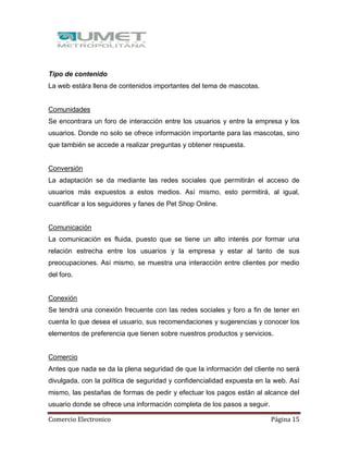 Comercio Electronico Página 15
Tipo de contenido
La web estára llena de contenidos importantes del tema de mascotas.
Comunidades
Se encontrara un foro de interacción entre los usuarios y entre la empresa y los
usuarios. Donde no solo se ofrece información importante para las mascotas, sino
que también se accede a realizar preguntas y obtener respuesta.
Conversión
La adaptación se da mediante las redes sociales que permitirán el acceso de
usuarios más expuestos a estos medios. Así mismo, esto permitirá, al igual,
cuantificar a los seguidores y fanes de Pet Shop Online.
Comunicación
La comunicación es fluida, puesto que se tiene un alto interés por formar una
relación estrecha entre los usuarios y la empresa y estar al tanto de sus
preocupaciones. Así mismo, se muestra una interacción entre clientes por medio
del foro.
Conexión
Se tendrá una conexión frecuente con las redes sociales y foro a fin de tener en
cuenta lo que desea el usuario, sus recomendaciones y sugerencias y conocer los
elementos de preferencia que tienen sobre nuestros productos y servicios.
Comercio
Antes que nada se da la plena seguridad de que la información del cliente no será
divulgada, con la política de seguridad y confidencialidad expuesta en la web. Así
mismo, las pestañas de formas de pedir y efectuar los pagos están al alcance del
usuario donde se ofrece una información completa de los pasos a seguir.
 
