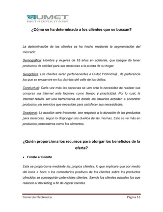 Comercio Electronico Página 16
¿Cómo se ha determinado a los clientes que se buscan?
La determinación de los clientes se ha hecho mediante la segmentación del
mercado:
Demográfica: Hombre y mujeres de 18 años en adelante, que busque de tener
productos de calidad para sus mascotas a la puerta de su hogar.
Geográfica: Los clientes serán pertenecientes a Quito( Pichincha) , de preferencia
los que se encuentre en los distritos del valle de los chillos.
Conductual: Cada vez más las personas se ven ante la necesidad de realizar sus
compras vía Internet ante factores como tiempo y practicidad. Por lo cual, la
Internet resulta ser una herramienta en donde los usuarios acceden a encontrar
productos y/o servicios que necesitan para satisfacer sus necesidades.
Ocasional: La ocasión será frecuente, con respecto a la duración de los productos
para mascotas, según lo dispongan los dueños de las mismas. Esto se ve más en
productos perecederos como los alimentos.
¿Quién proporciona los recursos para otorgar los beneficios de la
oferta?
 Frente al Cliente
Esta se proporciona mediante los propios clientes, lo que implicara que por medio
del boca a boca o los comentarios positivos de los clientes sobre los productos
ofrecidos se conseguirán potenciales clientes. Siendo los clientes actuales los que
realicen el marketing a fin de captar clientes.
 