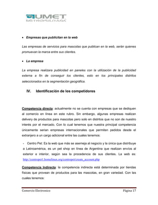 Comercio Electronico Página 17
 Empresas que publicitan en la web
Las empresas de servicios para mascotas que publican en la web, serán quienes
promuevan la marca entre sus clientes.
 La empresa
La empresa realizara publicidad en paneles con la utilización de la publicidad
externa a fin de conseguir los clientes, esto en los principales distritos
seleccionados en la segmentación geográfica.
IV. Identificación de los competidores
Competencia directa: actualmente no se cuenta con empresas que se dediquen
al comercio en línea en este rubro. Sin embargo, algunas empresas realizan
delivery de productos para mascotas pero solo en distritos que no son de nuestro
interés por el mercado. Con lo cual tenemos que nuestra principal competencia
únicamente serian empresas internacionales que permiten pedidos desde el
extranjero a un cargo adicional entre las cuales tenemos:
- Centro Pet: Es la web que más se asemeja al negocio y la única que distribuye
a Latinoamérica, es un pet shop en línea de Argentina que realizan envíos al
exterior e interior, según sea la procedencia de sus clientes. La web es:
http://centropet1.homelinux.org/centropet/create_account.php
Competencia Indirecta: la competencia indirecta está determinada por tiendas
físicas que provean de productos para las mascotas, en gran variedad. Con las
cuales tenemos:
 