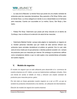 Comercio Electronico Página 18
- La casa de la Mascota: La tienda física que posee de una amplia variedad de
productos para las mascotas domesticas. Muy parecido a Pet Shop Online, pero
en tienda física. La única categoría en donde no se a desarrollado es en farmacia
para mascotas. Cuenta con sucursales en La molina, Surco, San Borja y San
Isidro.
- Patitas Pet Shop: Veterinaria que posee pet shop reducido en el distrito de
Cumbaya, mas re enfoca en la atención de salud de las mascotas.
- Veterinaria Medical Center: aunque esta página no representa un negocio en
sí. Existen personas naturales que por medio de este servicio ofrecen sus
productos (para animales domésticos) al público en general. Con lo cual, este
sería el único medio por el que personas o clientes pudieran acceder a la compra
de productos para sus mascotas por internet. Sin embargo no podríamos calificar
como competencia debido a que no está sujeta a las características principales
de nuestro negocio.
V. Modelo de negocios
El modelo de negocio que se está utilizando para desarrollar el e- commerce de
nuestra empresa es el E- tailers, ya que se implementara catálogos virtuales. Sera
una tienda de ventas al detalle en línea y ofrecerá una amplia variedad de
productos para mascotas perros- gatos.
Por otro lado en líneas generales nuestro negocio va a ser un B”C, ya que se
venderá los productos directamente a los clientes, sin utilización de intermediarios.
Elección de modelo de negocio de nuestra empresa:
 