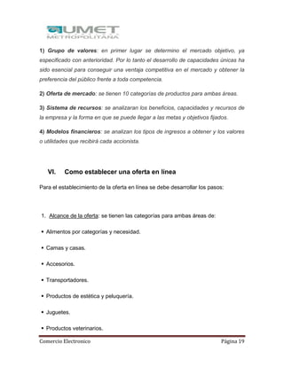 Comercio Electronico Página 19
1) Grupo de valores: en primer lugar se determino el mercado objetivo, ya
especificado con anterioridad. Por lo tanto el desarrollo de capacidades únicas ha
sido esencial para conseguir una ventaja competitiva en el mercado y obtener la
preferencia del público frente a toda competencia.
2) Oferta de mercado: se tienen 10 categorías de productos para ambas áreas.
3) Sistema de recursos: se analizaran los beneficios, capacidades y recursos de
la empresa y la forma en que se puede llegar a las metas y objetivos fijados.
4) Modelos financieros: se analizan los tipos de ingresos a obtener y los valores
o utilidades que recibirá cada accionista.
VI. Como establecer una oferta en línea
Para el establecimiento de la oferta en línea se debe desarrollar los pasos:
1. Alcance de la oferta: se tienen las categorías para ambas áreas de:
 Alimentos por categorías y necesidad.
 Camas y casas.
 Accesorios.
 Transportadores.
 Productos de estética y peluquería.
 Juguetes.
 Productos veterinarios.
 