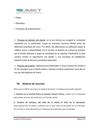 Comercio Electronico Página 20
 Ropa.
 Bocaditos.
 Productos de entrenamiento.
2. Proceso de decisión del cliente: en la pre compra se recogerá la necesidad
impulsado por la practicidad. Luego se buscaran opciones ofertas entre las
diferentes empresas del rubro. Por último, las alternativas se calificaran según la
calidad, precio y disponibilidad. En la compra, la decisión de compra se produce
por el cliente potencial y según la necesidad de la mascota. Finalmente, la post
compra incluirá el seguimiento del pedido y una encuesta de satisfacción
posterior sobre el servicio y productos adquiridos.
3. Posición de la oferta: capacidad para desarrollar un buen proceso de compra a
fin de conseguir que el cliente realice o efectué compras posteriores; para ello se
ara uso del diagrama de huevo.
VII. Sistema de recursos
Para que la oferta sea única se deberá de tener 4 cambios para poder lograrlo:
1. Cambio en el mundo físico al mundo virtual y físico: contar con un almacén
para poder proveer de productos a la tienda virtual.
2. Cambio de enfoque del lado de la oferta al lado de la demanda:
preocuparse por la oferta y además por lo que más se demanda en el mercado.
En el rubro lo más demando es el delivery de productos para mascotas.
 