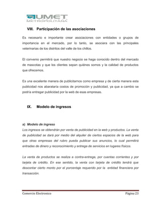 Comercio Electronico Página 23
VIII. Participación de las asociaciones
Es necesario e importante crear asociaciones con entidades o grupos de
importancia en el mercado, por lo tanto, se asociara con las principales
veterinarias de los distritos del valle de los chillos.
El convenio permitirá que nuestro negocio se haga conocido dentro del mercado
de mascotas y que los clientes sepan quiénes somos y la calidad de productos
que ofrecemos.
Es una excelente manera de publicitarnos como empresa y de cierta manera esta
publicidad nos abarataría costos de promoción y publicidad, ya que a cambio se
podría entregar publicidad por la web de esas empresas.
IX. Modelo de ingresos
a) Modelo de ingreso
Los ingresos se obtendrán por venta de publicidad en la web y productos. La venta
de publicidad se dará por medio del alquiler de ciertos espacios de la web para
que otras empresas del rubro pueda publicar sus anuncios, lo cual permitirá
entradas de dinero y reconocimiento y entrega de servicios en lugares físicos.
La venta de productos se realiza a contra-entrega, por cuentas corrientes y por
tarjeta de crédito. En ese sentido, la venta con tarjeta de crédito tendrá que
descontar cierto monto por el porcentaje requerido por la entidad financiera por
transacción.
 