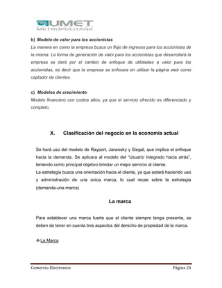Comercio Electronico Página 24
b) Modelo de valor para los accionistas
La manera en como la empresa busca un flujo de ingresos para los accionistas de
la misma. La forma de generación de valor para los accionistas que desarrollará la
empresa se dará por el cambio de enfoque de utilidades a valor para los
accionistas, es decir que la empresa se enfocara en utilizar la página web como
captador de clientes.
c) Modelos de crecimiento
Modelo financiero con costos altos, ya que el servicio ofrecido es diferenciado y
completo.
X. Clasificación del negocio en la economía actual
Se hará uso del modelo de Rayport, Jarwosky y Siegal, que implica el enfoque
hacia la demanda. Se aplicara al modelo del “Usuario Integrado hacia atrás”,
teniendo como principal objetivo brindar un mejor servicio al cliente.
La estrategia busca una orientación hacia el cliente, ya que estará haciendo uso
y administración de una única marca, lo cual recae sobre la estrategia
(demanda-una marca)
La marca
Para establecer una marca fuerte que el cliente siempre tenga presente, se
deben de tener en cuenta tres aspectos del derecho de propiedad de la marca.
La Marca
 