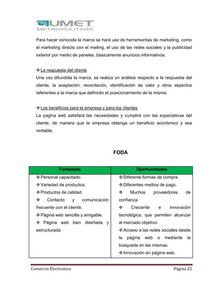 Comercio Electronico Página 25
Para hacer conocida la marca se hará uso de herramientas de marketing, como
el marketing directo con el mailing, el uso de las redes sociales y la publicidad
exterior por medio de paneles, básicamente anuncios informativos.
La respuesta del cliente
Una vez difundida la marca, se realiza un análisis respecto a la respuesta del
cliente, la aceptación, recordación, identificación de valor y otros aspectos
referentes a la marca que definirán el posicionamiento de la misma.
Los beneficios para la empresa y para los clientes
La pagina web satisfará las necesidades y cumplirá con las expectativas del
cliente, de manera que la empresa obtenga un beneficio económico y sea
rentable.
FODA
Fortalezas Oportunidades
Personal capacitado.
Variedad de productos.
Productos de calidad
 Contacto y comunicación
frecuente con el cliente.
Página web sencilla y amigable.
 Página web bien diseñada y
estructurada.
Diferente formas de compra.
Diferentes medios de pago.
 Muchos proveedores de
confianza.
 Creciente e innovación
tecnológica, que permiten alcanzar
al mercado objetivo.
Acceso a las redes sociales desde
la página web o mediante la
búsqueda en las mismas.
Innovación en página web.
 
