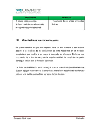 Comercio Electronico Página 26
Debilidades Amenazas
Marca poco conocida.
Poco crecimiento del mercado.
Pagina web poco conocida.
 Aumento de pet shops en tiendas
físicas.
XI. Conclusiones y recomendaciones
Se puede concluir en que este negocio tiene un alto potencial a ser exitoso,
debido a la escases de la satisfacción de esta necesidad en el mercado
ecuatoriano que vendría a ser nuevo e innovador en el mismo. De forma que
por medio de la innovación y de la amplia cantidad de beneficios se podrá
conseguir captar todo el mercado potencial.
La única recomendación sería conseguir buenos promotores (veterinarias) que
puedan apoyar o asociarse a la empresa a manera de recomendar la marca y
obtener una rápida confiabilidad por parte de los clientes.
 
