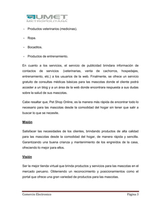 Comercio Electronico Página 3
- Productos veterinarios (medicinas).
- Ropa.
- Bocaditos.
- Productos de entrenamiento.
En cuanto a los servicios, el servicio de publicidad brindara información de
contactos de servicios (veterinarias, venta de cachorros, hospedajes,
entrenamiento, etc.) a los usuarios de la web. Finalmente, se ofrece un servicio
gratuito de consultas médicas básicas para las mascotas donde el cliente podrá
acceder a un blog y a un área de la web donde encontrara respuesta a sus dudas
sobre la salud de sus mascotas.
Cabe resaltar que, Pet Shop Online, es la manera más rápida de encontrar todo lo
necesario para las mascotas desde la comodidad del hogar sin tener que salir a
buscar lo que se necesite.
Misión
Satisfacer las necesidades de los clientes, brindando productos de alta calidad
para las mascotas desde la comodidad del hogar, de manera rápida y sencilla.
Garantizando una buena crianza y mantenimiento de los engreídos de la casa,
ofreciendo lo mejor para ellos.
Visión
Ser la mejor tienda virtual que brinda productos y servicios para las mascotas en el
mercado peruano. Obteniendo un reconocimiento y posicionamientos como el
portal que ofrece una gran variedad de productos para las mascotas.
 