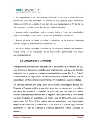 Comercio Electronico Página 5
- Se proporcionara a los clientes mayor información sobre productos y servicios
publicitados para las mascotas. Así mismo, el blog gratuito sobre información
médica permitirá un contacto directo con personal especializado a fin de dar un
valor agregado y pudiendo así, los clientes, realizar consultas.
- Manera rápida y sencilla de realizar compras desde el hogar, sin necesidad de
salir a buscar el producto o servicio especifico que necesita tu mascota.
- Forma eficiente de hacer conocida la publicidad de la empresa, logrando
acceder o ingresar a la misma con tan solo un clic.
- Ahorro en tiempo, tanto por la eliminación de búsqueda de opciones en tiendas
físicas como en la realización de la transacción, permitiendo una mayor
comodidad al cliente.
2.2.Categoría de E-Commerce
Principalmente, la empresa se encuentra en la categoría de E-Commerce de B2C
o de Empresa a Consumidor, debido a que el consumidor será quien se beneficie
finalmente de los productos o servicios que brinda la empresa “Pet Shop Online”.
Como sabemos, la negociación se dará de empresa a cliente teniendo que los
productos se exhibirán al alcance del mismo a fin de satisfacer sus necesidades.
Sin embargo, también, Pet Shop Online se encuentra en la categoría de B2B o de
Empresa a Empresa, debido a que veterinarias que no cuenten con proveedores
completos de productos o variedad de productos para las mascotas podrán
acceder a realizar negociaciones con el negocio “Pet Shop Online” a fin de contar
con esos productos en sus locales. Así mismo, esto se demuestra en el servicio,
puesto que Pet Shop Online realiza alianzas estratégicas con determinados
negocios para mascotas por medio de la publicidad con lo que las negociaciones,
igualmente, se dan de empresa a empresa obteniendo ambos negocios un
beneficio.
 