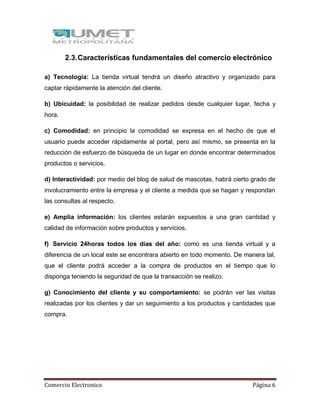 Comercio Electronico Página 6
2.3.Características fundamentales del comercio electrónico
a) Tecnología: La tienda virtual tendrá un diseño atractivo y organizado para
captar rápidamente la atención del cliente.
b) Ubicuidad: la posibilidad de realizar pedidos desde cualquier lugar, fecha y
hora.
c) Comodidad: en principio la comodidad se expresa en el hecho de que el
usuario puede acceder rápidamente al portal, pero así mismo, se presenta en la
reducción de esfuerzo de búsqueda de un lugar en donde encontrar determinados
productos o servicios.
d) Interactividad: por medio del blog de salud de mascotas, habrá cierto grado de
involucramiento entre la empresa y el cliente a medida que se hagan y respondan
las consultas al respecto.
e) Amplia información: los clientes estarán expuestos a una gran cantidad y
calidad de información sobre productos y servicios.
f) Servicio 24horas todos los días del año: como es una tienda virtual y a
diferencia de un local este se encontrara abierto en todo momento. De manera tal,
que el cliente podrá acceder a la compra de productos en el tiempo que lo
disponga teniendo la seguridad de que la transacción se realizo.
g) Conocimiento del cliente y su comportamiento: se podrán ver las visitas
realizadas por los clientes y dar un seguimiento a los productos y cantidades que
compra.
 