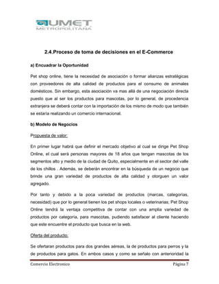 Comercio Electronico Página 7
2.4.Proceso de toma de decisiones en el E-Commerce
a) Encuadrar la Oportunidad
Pet shop online, tiene la necesidad de asociación o formar alianzas estratégicas
con proveedores de alta calidad de productos para el consumo de animales
domésticos. Sin embargo, esta asociación va mas allá de una negociación directa
puesto que al ser los productos para mascotas, por lo general, de procedencia
extranjera se deberá contar con la importación de los mismo de modo que también
se estaría realizando un comercio internacional.
b) Modelo de Negocios
Propuesta de valor:
En primer lugar habrá que definir el mercado objetivo al cual se dirige Pet Shop
Online, el cual será personas mayores de 18 años que tengan mascotas de los
segmentos alto y medio de la ciudad de Quito, especialmente en el sector del valle
de los chillos . Además, se deberán encontrar en la búsqueda de un negocio que
brinde una gran variedad de productos de alta calidad y otorguen un valor
agregado.
Por tanto y debido a la poca variedad de productos (marcas, categorías,
necesidad) que por lo general tienen los pet shops locales o veterinarias; Pet Shop
Online tendrá la ventaja competitiva de contar con una amplia variedad de
productos por categoría, para mascotas, pudiendo satisfacer al cliente haciendo
que este encuentre el producto que busca en la web.
Oferta del producto:
Se ofertaran productos para dos grandes aéreas, la de productos para perros y la
de productos para gatos. En ambos casos y como se señalo con anterioridad la
 