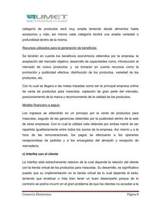 Comercio Electronico Página 8
categoría de productos será muy amplia teniendo desde alimentos hasta
accesorios y más; así mismo cada categoría tendrá una amplia variedad o
profundidad dentro de la misma.
Recursos utilizados para la generación de beneficios:
Se tendrán en cuenta los beneficios económicos obtenidos por la empresa; la
aceptación del mercado objetivo; desarrollo de capacidades como, introducción al
mercado de nuevo productos; y se tomaran en cuenta recursos como la
promoción y publicidad efectiva, distribución de los productos, variedad de los
productos, etc.
Con lo cual se llegara a las metas trazadas como ser la principal empresa online
de venta de productos para mascotas, captación de gran parte del mercado,
posicionamiento de la marca y reconocimiento de la calidad de los productos.
Modelo financiero a seguir:
Los ingresos se obtendrán en un principio por la venta de productos para
mascotas, seguido de las ganancias obtenidas por la publicidad dentro de la web
de otras empresas. Con lo cual la utilidad neta obtenida por ambas habrá de ser
repartida igualitariamente entre todos los socios de la empresa. Así mismo y a la
hora de las remuneraciones, los pagos se efectuaran a los operarios
recepcionistas de pedidos y a los encargados del almacén y recepción de
mercadería.
c) Interfaz con el cliente
La interfaz está estrechamente relacion de la cual depende la relación del cliente
con la tienda virtual de los productos para mascotas. Su desarrollo, es significativo
puesto que su implementación en la tienda virtual de lo cual depende el éxito;
teniendo que erradicar o más bien tener un buen desempeño porque de lo
contrario se podría incurrir en el gran problema de que los clientes no accedan a la
 