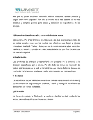 Comercio Electronico Página 9
web por no poder encontrar productos, realizar consultas, realizar pedidos y
pagos, entre otros aspectos. Por ello, el diseño de la web deberá ser lo más
atractivo y completo posible para captar y satisfacer las expectativas de los
clientes.
d) Comunicación del mercado y reconocimiento de marca
Básicamente, Pet Shop Online se promocionara o se dará a conocer por medio de
las redes sociales –que son los medios más efectivos para llegar a clientes
potenciales facebook, Twitter y Instagram; en la revista peruana sobre mascotas,
mediante un anuncio y paneles en calles seleccionadas de gran flujo de personas
del mercado objetivo.
e) Implantación
Los productos se entregan personalmente por personal de la empresa a la
dirección especificada por el cliente. Por otro lado las formas de recepción de
pedido podrán darse por la web y vía telefónica. Así mismo, la forma de pago se
puede dar vía la web con tarjetas de crédito seleccionadas y a contra entrega.
f) Medición
La medición se da por medio del aumento de clientes mensualmente vía la web y
por el aumento de seguidores por facebook, Twitter y Instagram no obstante se
considerara las ventas realizadas.
g) Valuación
La forma de mejorar la fidelización y mantener clientes se dará mediante las
ventas mensuales y el ingreso de nuevos clientes.
 