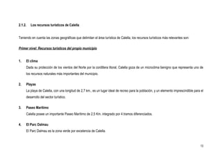 2.1.2.   Los recursos turísticos de Calella


Teniendo en cuenta las zonas geográficas que delimitan el área turística de Calella, los recursos turísticos más relevantes son:

Primer nivel: Recursos turísticos del propio municipio


1.   El clima
     Dada su protección de los vientos del Norte por la cordillera litoral, Calella goza de un microclima benigno que representa uno de
     los recursos naturales más importantes del municipio.

2.   Playas
     La playa de Calella, con una longitud de 2,7 km., es un lugar ideal de recreo para la población, y un elemento imprescindible para el
     desarrollo del sector turístico.

3.   Paseo Marítimo
     Calella posee un importante Paseo Marítimo de 2,5 Km. integrado por 4 tramos diferenciados.

4.   El Parc Dalmau
     El Parc Dalmau es la zona verde por excelencia de Calella.



                                                                                                                                       13
 