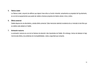 5.   Fábrica Llobet
     La Fábrica Llobet, conjunto de edificios que dejaron hace años su función industrial, actualmente es propiedad del Ayuntamiento,
     es uno de los equipamientos que puede dar cabida a diversos proyectos de interés cultural, cívico y lúdico.

6.   Oferta comercial
     Calella dispone de una abundante y variada oferta comercial. Cabe mencionar además la existencia de un mercado al aire libre que
     se celebra cada sábado en Calella.

7.   Animación nocturna
     La animación nocturna es uno de los factores de atracción más importantes de Calella. Sin embargo, hemos de destacar el bajo
     nivel de esta oferta y los problemas de incompatibilidades, ruidos y seguridad que comporta.




                                                                                                                                   14
 
