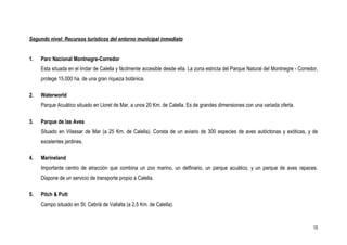 Segundo nivel: Recursos turísticos del entorno municipal inmediato


1.   Parc Nacional Montnegre-Corredor
     Esta situada en el lindar de Calella y fácilmente accesible desde ella. La zona estricta del Parque Natural del Montnegre - Corredor,
     protege 15.000 ha. de una gran riqueza botánica.

2.   Waterworld
     Parque Acuático situado en Lloret de Mar, a unos 20 Km. de Calella. Es de grandes dimensiones con una variada oferta.

3.   Parque de las Aves
     Situado en Vilassar de Mar (a 25 Km. de Calella). Consta de un aviario de 300 especies de aves autóctonas y exóticas, y de
     excelentes jardines.

4.   Marineland
     Importante centro de atracción que combina un zoo marino, un delfinario, un parque acuático, y un parque de aves rapaces.
     Dispone de un servicio de transporte propio a Calella.

5.   Pitch & Putt
     Campo situado en St. Cebrià de Vallalta (a 2,5 Km. de Calella).



                                                                                                                                       15
 