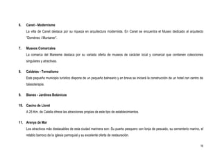 6.   Canet - Modernisme
     La villa de Canet destaca por su riqueza en arquitectura modernista. En Canet se encuentra el Museo dedicado al arquitecto
     “Domènec i Muntaner”.

7.   Museos Comarcales
     La comarca del Maresme destaca por su variada oferta de museos de carácter local y comarcal que contienen colecciones
     singulares y atractivas.

8.   Caldetes - Termalismo
     Este pequeño municipio turístico dispone de un pequeño balneario y en breve se iniciará la construcción de un hotel con centro de
     talasoterapia.

9.   Blanes - Jardines Botánicos

10. Casino de Lloret
     A 25 Km. de Calella ofrece las atracciones propias de este tipo de establecimientos.

11. Arenys de Mar
     Los atractivos más destacables de esta ciudad marinera son: Su puerto pesquero con lonja de pescado, su cementerio marino, el
     retablo barroco de la iglesia parroquial y su excelente oferta de restauración.

                                                                                                                                    16
 