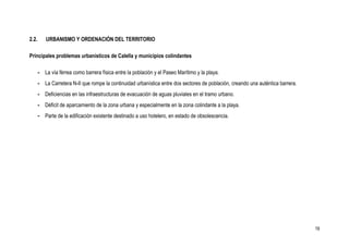 2.2.      URBANISMO Y ORDENACIÓN DEL TERRITORIO

Principales problemas urbanísticos de Calella y municipios colindantes

       - La vía férrea como barrera física entre la población y el Paseo Marítimo y la playa.
       - La Carretera N-II que rompe la continuidad urbanística entre dos sectores de población, creando una auténtica barrera.
       - Deficiencias en las infraestructuras de evacuación de aguas pluviales en el tramo urbano.
       - Déficit de aparcamiento de la zona urbana y especialmente en la zona colindante a la playa.
       - Parte de la edificación existente destinado a uso hotelero, en estado de obsolescencia.




                                                                                                                                  19
 