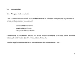 2.3.     COMUNICACIONES


2.3.1.   Principales vías de comunicación


Calella y su entorno comarcal se enmarcan en una zona bien comunicada por diversos ejes viarios que recorren longitudinalmente la
comarca, constituyendo sus ejes vertebradores, así:


              • La carretera N-II Barcelona/Francia
              • La vía férrea Barcelona/Francia
              • La Autopista A-19 Barcelona/Palafolls


Transversalmente, un nuevo eje viario, la Autovía B-40 ha unido la comarca del Maresme, con las zonas interiores densamente
pobladas, y de carácter industrial (Granollers, Terrassa, Sabadell, Manresa, etc.).


Una red de pequeñas carreteras locales unen los municipios del interior de la comarca con los de la costa.




                                                                                                                                    20
 
