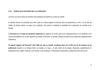 2.3.2.     Análisis de los principales ejes y su problemática


La N-II es uno de los tramos de carretera más transitados de España en su paso por Calella.


El elevado volumen de circulación de la N-II, unido a su efecto negativo de divisoria entre las poblaciones y el mar, o en el caso de
Calella, de fractura urbana a su paso por la población, han puesto en evidencia la necesidad de la reubicación y/o cambios en su
trazado.


El ferrocarril es un medio de transporte importante que aglutina una cuarta parte de los desplazamientos de los residentes de la
comarca del Maresme. En el caso específico de Calella, el ferrocarril, es también utilizado por parte de los turistas para desplazamientos
a Barcelona.


El aspecto negativo del ferrocarril viene dado por que su trazado constituye junto con la N-II otra de las barreras de las
poblaciones respecto a su fachada litoral. Su trazado a lo largo, y al lado mismo de las playas, obstaculiza, especialmente en
poblaciones como Calella, el acceso a las mismas, lo que constituye un handicap par el desarrollo y calidad del turismo de la zona.




                                                                                                                                       21
 