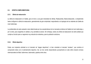 2.5.     OFERTA COMPLEMENTARIA

2.5.1.   Oferta de restauración

La oferta de restauración en Calella, gira en torno a una gran diversidad de ofertas, Restaurantes, Bares-restaurante, o simplemente
bares configuran la oferta de restauración, generalmente de gran simplicidad, respondiendo a la tipología de los visitantes de Calella de
nivel medio-bajo.


La problemática de este subsector viene determinada por las características de los mercados turísticos de Calella de nivel medio-bajo y
por lo tanto, poco exigentes en calidad y muy sensibles al precio. Sin embargo, existe una oferta de restauración de cierta calidad que
cumple su función para un segmento muy reducido de visitantes y para la población autóctona.




2.5.2.   Oferta deportiva


Existe una incipiente actividad en el mercado de “stages deportivos”, si bien orientado al mercado “amateur”, que combina el
componente lúdico con el estrictamente deportivo. Así, se han venido desarrollando puntualmente en este último decenio torneos
internacionales de fútbol, balonmano, baloncesto y ajedrez entre otros.



                                                                                                                                      23
 