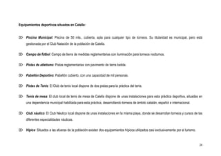 Equipamientos deportivos situados en Calella:


 Piscina Municipal: Piscina de 50 mts., cubierta, apta para cualquier tipo de torneos. Su titularidad es municipal, pero está
     gestionada por el Club Natación de la población de Calella.

 Campo de fútbol: Campo de tierra de medidas reglamentarias con iluminación para torneos nocturnos.

 Pistas de atletismo: Pistas reglamentarias con pavimento de tierra batida.

 Pabellón Deportivo: Pabellón cubierto, con una capacidad de mil personas.

 Pistas de Tenis: El Club de tenis local dispone de dos pistas para la práctica del tenis.

 Tenis de mesa: El club local de tenis de mesa de Calella dispone de unas instalaciones para esta práctica deportiva, situadas en
     una dependencia municipal habilitada para esta práctica, desarrollando torneos de ámbito catalán, español e internacional.

 Club náutico: El Club Náutico local dispone de unas instalaciones en la misma playa, donde se desarrollan torneos y cursos de las
     diferentes especialidades náuticas.

 Hípica: Situados a las afueras de la población existen dos equipamientos hípicos utilizados casi exclusivamente por el turismo.



                                                                                                                                    24
 