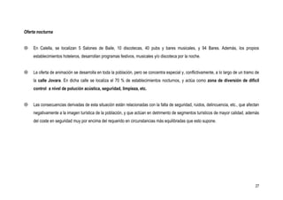 Oferta nocturna


   En Calella, se localizan 5 Salones de Baile, 10 discotecas, 40 pubs y bares musicales, y 94 Bares. Además, los propios
    establecimientos hoteleros, desarrollan programas festivos, musicales y/o discoteca por la noche.


   La oferta de animación se desarrolla en toda la población, pero se concentra especial y, conflictivamente, a lo largo de un tramo de
    la calle Jovara. En dicha calle se localiza el 70 % de establecimientos nocturnos, y actúa como zona de diversión de difícil
    control a nivel de polución acústica, seguridad, limpieza, etc.


   Las consecuencias derivadas de esta situación están relacionadas con la falta de seguridad, ruidos, delincuencia, etc., que afectan
    negativamente a la imagen turística de la población, y que actúan en detrimento de segmentos turísticos de mayor calidad, además
    del coste en seguridad muy por encima del requerido en circunstancias más equilibradas que esto supone.




                                                                                                                                     27
 