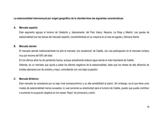 La estacionalidad intermensual por origen geográfico de la clientela tiene las siguientes características:


A.   Mercado español
     Este segmento agrupa al turismo de Cataluña y, básicamente, del País Vasco, Navarra, La Rioja y Madrid. Las pautas de
     estacionalidad son las típicas del mercado español, concentrándose en su mayoría en el mes de agosto y Semana Santa.


B.   Mercado alemán
     El mercado alemán tradicionalmente ha sido el mercado “por excelencia” de Calella, con una participación en el mercado turístico
     muy por encima del 50% del total.
     En los últimos años ha ido perdiendo fuerza, aunque actualmente todavía sigue siendo el más importante de Calella.
     Además, es un mercado que ayuda a paliar los efectos negativos de la estacionalidad, dado que los meses de alta afluencia de
     turistas alemanes son de octubre y mayo, coincidiendo con una baja ocupación.


C.   Mercado Británico
     Este mercado se caracteriza por su bajo nivel socioeconómico y su alta sensibilidad al precio. Sin embargo, es el que tiene unos
     niveles de estacionalidad menos acusados, lo cual aumenta su atractividad para el turismo de Calella, puesto que puede contribuir
     a aumentar la ocupación alojativa en los meses “flojos” de primavera y otoño.




                                                                                                                                    39
 