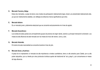 D.   Mercado Francés y Belga
     Estos dos mercados, a pesar de tener unos niveles de participación relativamente bajos, tienen una atractividad relativamente alta,
     ya que son relativamente estables, con altibajos de afluencia menos significativos que otros.


E.   Mercado Italiano
     Es un mercado joven y altamente estacional que se concentra exclusivamente en el mes de agosto.


F.   Mercado Escandinavo
     Los turistas de estos países son principalmente grupos de jóvenes de origen danés, siendo su principal motivación la diversión. Los
     meses de alta afluencia de este mercado son los meses de inicio del verano: Junio y Julio.


G.   Mercado Holandés
     El turismo de esta nacionalidad se concentra durante el mes de julio.


H.   Mercado Suizo y Austriaco
     A pesar de no representar un mercado de alta importancia a niveles cuantitativos, tiene un alto atractivo para Calella, por su alto
     poder adquisitivo, por su interés por otros productos turísticos aparte del tradicional de “sol y playa” y por concentrarse en meses
     de baja afluencia.


                                                                                                                                       40
 