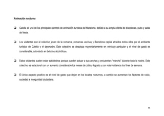 Animación nocturna


   Calella es uno de los principales centros de animación turística del Maresme, debido a su amplia oferta de discotecas, pubs y salas
    de fiesta.


   Los visitantes son el colectivo joven de la comarca, comarcas vecinas y Barcelona capital atraídos todos ellos por el ambiente
    turístico de Calella y el desmadre. Este colectivo se desplaza mayoritariamente en vehículo particular y el nivel de gasto es
    considerable, sobretodo en bebidas alcohólicas.


   Estos visitantes suelen estar satisfechos porque pueden actuar a sus anchas y encuentran “marcha” durante toda la noche. Este
    colectivo es estacional con un aumento considerable los meses de Julio y Agosto y con más incidencia los fines de semana.


   El único aspecto positivo es el nivel de gasto que dejan en los locales nocturnos, a cambio se aumentan los factores de ruido,
    suciedad e inseguridad ciudadana.




                                                                                                                                     46
 
