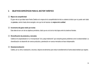 2.     OBJETIVOS ESPECÍFICOS PARA EL SECTOR TURÍSTICO


 Mejora de competitividad
     El gran reto al que debe hacer frente Calella es la mejora de la competitividad de todo su sistema turístico que no puede venir dado
     vía precios, camino hasta ahora escogido, sino que ha de hacerse vía mejora de la calidad.


 Incremento del gasto medio por turista
     Este debe de ser uno de los objetivos prioritarios, dado que es uno de los más bajos entre los destinos litorales.


 Diversificación de productos y mercados
     Calella se ha especializado en un monoproducto “sol y playa tradicional” que comporta graves problemas como la estacionalidad. La
     diversificación vía desarrollo de nuevos productos y penetración en nuevos mercados se hace indispensable.


 Desestacionalización
     Calella, por su clima, localización y recursos, dispone de elementos para reducir sensiblemente la fuerte estacionalidad que registra.




                                                                                                                                         55
 