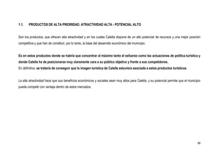 1.1.   PRODUCTOS DE ALTA PRIORIDAD. ATRACTIVIDAD ALTA - POTENCIAL ALTO


Son los productos, que ofrecen alta atractividad y en los cuales Calella dispone de un alto potencial de recursos y una mejor posición
competitiva y que han de constituir, por lo tanto, la base del desarrollo económico del municipio.


Es en estos productos donde se habría que concentrar al máximo tanto el esfuerzo como las actuaciones de política turística y
donde Calella ha de posicionarse muy claramente cara a su público objetivo y frente a sus competidores.
En definitiva, se trataría de conseguir que la imagen turística de Calella estuviera asociada a estos productos turísticos.


La alta atractividad hace que sus beneficios económicos y sociales sean muy altos para Calella, y su potencial permite que el municipio
pueda competir con ventaja dentro de estos mercados.




                                                                                                                                     66
 