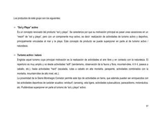 Los productos de este grupo son los siguientes:


 “Sol y Playa” activo

   Es un concepto renovado del producto “sol y playa”. Se caracteriza por que su motivación principal es pasar unas vacaciones en un
   “resort” de “sol y playa”, pero con un componente muy activo, es decir: realización de actividades de turismo activo y deportivo,
   principalmente vinculadas al mar y la playa. Este concepto de producto se puede superponer en parte al de turismo activo /
   naturaleza.


 Turismo activo / natura

   Engloba aquel turismo cuya principal motivación es la realización de actividades al aire libre y en contacto con la naturaleza. El
   repertorio es muy amplio y va desde actividades “soft” (senderismo, observación de la fauna y flora, mountain-bike, 4 X 4, paseos a
   caballo, etc.), hasta actividades “hard” (escalada, rutas a caballo en alta montaña, parapente, actividades combinados con la
   montaña, mountain-bike de alto nivel, etc.).
   La proximidad de la Sierra Montnegre Corredor permite este tipo de actividades en tierra, que además pueden ser enriquecidos con
   las actividades deportivas de carácter acuático: windsurf, canoeing, vela ligera, actividades subacuáticos, paracaidismo, motonáutica,
   etc. Pudiéndose superponer en parte al turismo de “sol y playa” activo.




                                                                                                                                      67
 