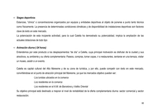  Stages deportivos

   Estancias, “clínics” o concentraciones organizados por equipos y entidades deportivas al objeto de ponerse a punto tanto técnica
   como físicamente. La presencia de determinadas condiciones climáticas y de disponibilidad de instalaciones deportivas son factores
   clave de éxito en este mercado.
   La potenciación de esta incipiente actividad, para la cual Calella ha demostrado su potencialidad, implica la ampliación de las
   actuales dotaciones de todo tipo

 Animación diurna (-24 horas)

   Entendemos por este producto a los desplazamientos “de día” a Calella, cuya principal motivación es disfrutar de la ciudad y sus
   atractivos, su ambiente y su oferta complementaria: Paseos, compras, tomar copas, ir a restaurantes, sentarse en una terraza, visitar
   un museo, asistir a un evento.

   Calella es capital cultural del Alto Maresme y de su zona de turística, y por ello, puede competir con éxito en este mercado,
   convirtiéndose en el punto de atracción principal del Maresme, ya que los mercados objetivo pueden ser:
                    · Los turistas ubicados en la comarca
                    · Los residentes en la comarca
                    · Los residentes en el A.M. de Barcelona y Vallès Oriental
   Su objetivo principal está destinado a mejorar el nivel de rentabilidad de la oferta complementaria diurna: sector comercial y sector
   restauración.

                                                                                                                                      68
 