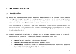1.      ANÁLISIS GENERAL DE CALELLA


1.1.     MARCO GEOGRÁFICO


      Municipio de la comarca del Maresme, provincia de Barcelona, (8 km2 de extensión, 11.687 habitantes). El sector costero de
       poniente forma parte de la fachada marítima del macizo litoral del Montnegre, mientras que el sector de levante, constituye la playa
       de Calella, de más de 3 Km. de longitud, constituye uno de sus principales atractivos.

       Calella se encuentra a 50 Km. de Barcelona, y 55 de Girona. Climáticamente, se puede considerar de clima mediterráneo, con
       veranos secos, inviernos suaves y primaveras lluviosas. Goza de un microclima muy benigno, ya que está protegido por los vientos
       del Norte por la cordillera litoral.


      La comarca del Maresme en su conjunto tiene una superficie de 396,9 Km2, el 1,2 de la superficie de Cataluña. 312.163 habitantes,
       una densidad de 786,5 habitantes/m2, y 30 municipios. La comarca se subdivide en tres grandes zonas:

            o     El Maresme Sur, zona lindante con el área metropolitana barcelonesa.
            o     El Maresme Central, alrededor de la ciudad de Mataró, capital de la comarca.
            o     El Maresme Norte, donde se ubica Calella, y que está formado por doce municipios, limitando con la provincia de
                  Girona. Calella es considerada la capital natural de esta subzona.

                                                                                                                                         9
 