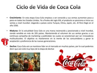• Crecimiento: En esta etapa Coca Cola empieza a ser conocido y sus ventas aumentan poco a
poco en todos los Estados Unidos. Ya a finales del siglo XIX, el producto se posiciona e inicia sus
ventas a nivel mundial. Llegando a países como Turquía, China, Japón, etc. Al Perú llegó en el
año 1936.
• Madurez: En la actualidad Coca Cola es una marca reconocida y posicionada a nivel mundial,
siendo vendida en más de 205 países. Manteniendo el volumen de sus ventas gracias a sus
continuas campañas de marketing y publicidad, las cuales se caracterizan por ser innovadoras
multiculturales. El objetivo es mantenerse en la mente de los consumidores y ganar la
aceptación y preferencia de las nuevas generaciones.
• Declive: Coca Cola aún se mantiene líder en el mercado en muchos países, por lo cual podemos
decir que aún está muy lejos de la etapa de declive
 