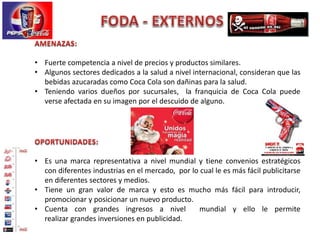 • Fuerte competencia a nivel de precios y productos similares.
• Algunos sectores dedicados a la salud a nivel internacional, consideran que las
bebidas azucaradas como Coca Cola son dañinas para la salud.
• Teniendo varios dueños por sucursales, la franquicia de Coca Cola puede
verse afectada en su imagen por el descuido de alguno.
• Es una marca representativa a nivel mundial y tiene convenios estratégicos
con diferentes industrias en el mercado, por lo cual le es más fácil publicitarse
en diferentes sectores y medios.
• Tiene un gran valor de marca y esto es mucho más fácil para introducir,
promocionar y posicionar un nuevo producto.
• Cuenta con grandes ingresos a nivel mundial y ello le permite
realizar grandes inversiones en publicidad.
 