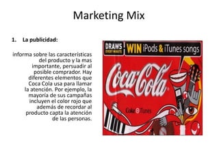 Marketing Mix
1. La publicidad:
informa sobre las características
del producto y la mas
importante, persuadir al
posible comprador. Hay
diferentes elementos que
Coca Cola usa para llamar
la atención. Por ejemplo, la
mayoría de sus campañas
incluyen el color rojo que
además de recordar al
producto capta la atención
de las personas.
 