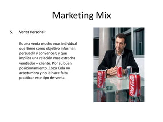 Marketing Mix
5. Venta Personal:
Es una venta mucho mas individual
que tiene como objetivo informar,
persuadir y convencer; y que
implica una relación mas estrecha
vendedor – cliente. Por su buen
posicionamiento ,Coca Cola no
acostumbra y no le hace falta
practicar este tipo de venta.
 