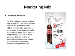 Marketing Mix
6. Promoción de ventas:
Se refiere a la política de marketing
que incluye una serie de actividades
comerciales que tienen como
objetivo incrementar las ventas a
corto plazo. Unos cuantos ejemplos
son hacer un regalo con la compra
del producto Coca Cola. También
podemos definir y ampliar la
promoción que hace Coca Cola en
cuanto a sus consumidores,
distribuidores y/o detallistas.
 