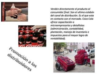 Venden directamente el producto al
consumidor final. Son el ultimo eslabón
del canal de distribución. Es el que esta
en contacto con el mercado. Coca Cola
ofrece capacitación a
microempresarios y detallistas
(administración, contabilidad,
plantación, manejo de inventario e
impuestos para el mayor logro de
rentabilidad).
 