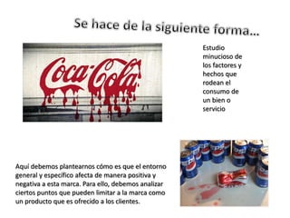 Estudio
minucioso de
los factores y
hechos que
rodean el
consumo de
un bien o
servicio
Aquí debemos plantearnos cómo es que el entorno
general y específico afecta de manera positiva y
negativa a esta marca. Para ello, debemos analizar
ciertos puntos que pueden limitar a la marca como
un producto que es ofrecido a los clientes.
 