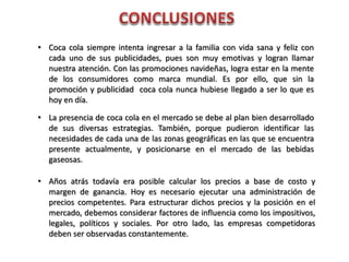 • Coca cola siempre intenta ingresar a la familia con vida sana y feliz con
cada uno de sus publicidades, pues son muy emotivas y logran llamar
nuestra atención. Con las promociones navideñas, logra estar en la mente
de los consumidores como marca mundial. Es por ello, que sin la
promoción y publicidad coca cola nunca hubiese llegado a ser lo que es
hoy en día.
• La presencia de coca cola en el mercado se debe al plan bien desarrollado
de sus diversas estrategias. También, porque pudieron identificar las
necesidades de cada una de las zonas geográficas en las que se encuentra
presente actualmente, y posicionarse en el mercado de las bebidas
gaseosas.
• Años atrás todavía era posible calcular los precios a base de costo y
margen de ganancia. Hoy es necesario ejecutar una administración de
precios competentes. Para estructurar dichos precios y la posición en el
mercado, debemos considerar factores de influencia como los impositivos,
legales, políticos y sociales. Por otro lado, las empresas competidoras
deben ser observadas constantemente.
 